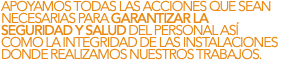 APOYAMOS TODAS LAS ACCIONES QUE SEAN NECESARIAS PARA GARANTIZAR LA SEGURIDAD Y SALUD DEL PERSONAL ASÍ COMO LA INTEGRIDAD DE LAS INSTALACIONES DONDE REALIZAMOS NUESTROS TRABAJOS.
